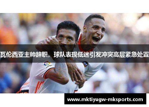 瓦伦西亚主帅辞职，球队表现低迷引发冲突高层紧急处置